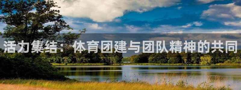 意昂5Kgame体育凯捷平台招商：活力集结：体育团建与团队精神的共同