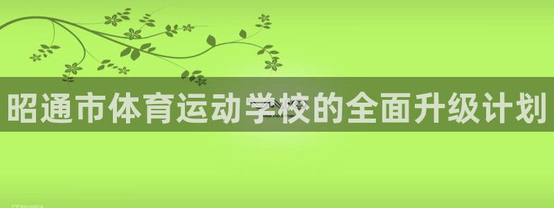 意昂5Kgame注册：昭通市体育运动学校的全面升级计划