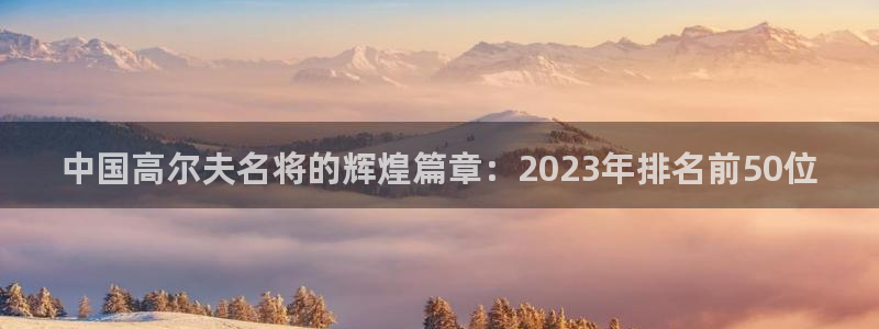 意昂5Kgame体育3在线注册：中国高尔夫名将的辉煌篇章：2023年排名前50位