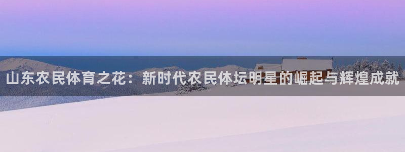 意昂5Kgame体育4：山东农民体育之花：新时代农民体坛明星的崛起与辉煌成就